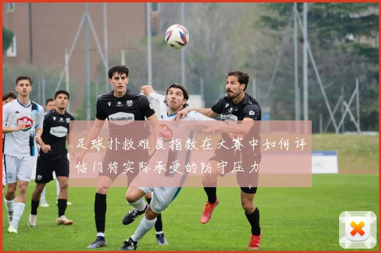 足球扑救难度指数在大赛中如何评估门将实际承受的防守压力
