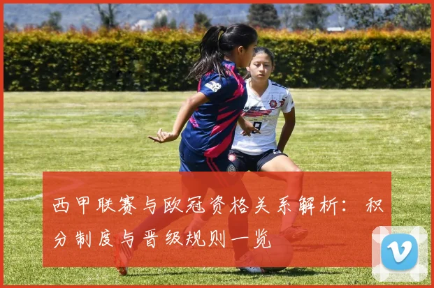 西甲联赛与欧冠资格关系解析：积分制度与晋级规则一览
