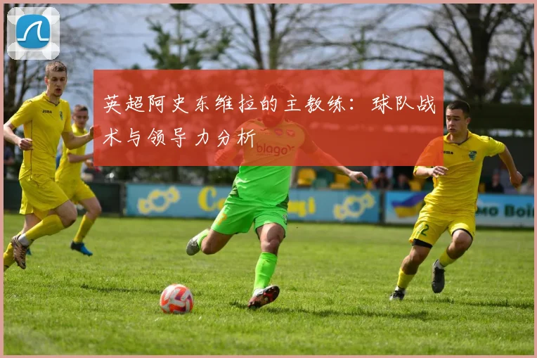 英超阿史东维拉的主教练：球队战术与领导力分析