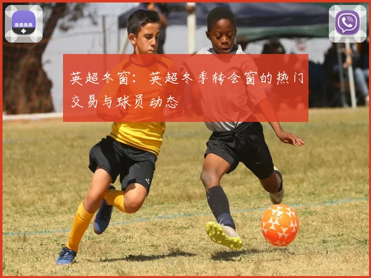 英超冬窗：英超冬季转会窗的热门交易与球员动态