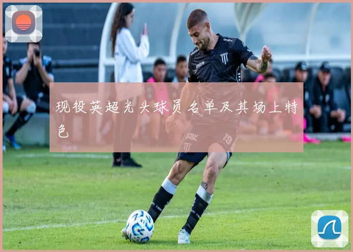 现役英超光头球员名单及其场上特色
